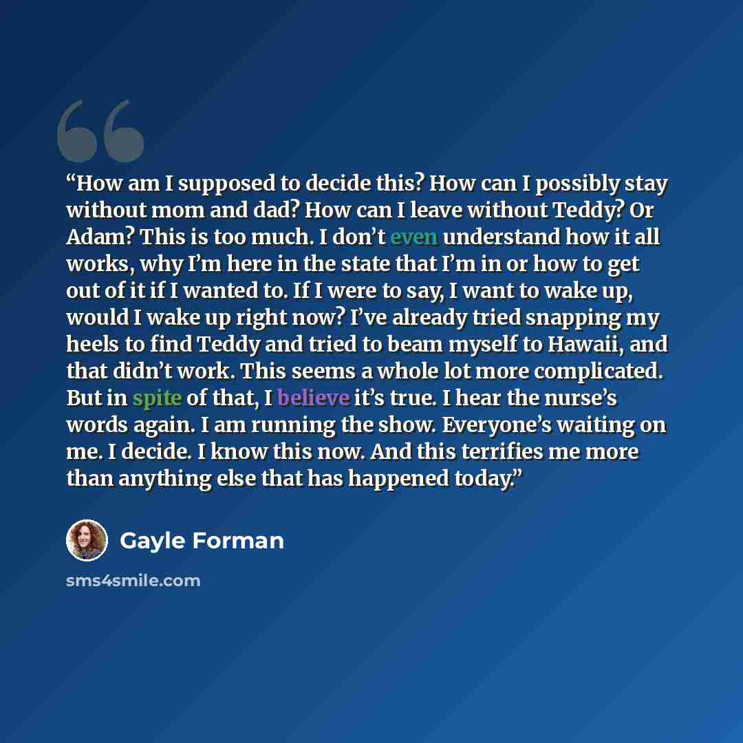 “How am I supposed to decide this? How can I possibly stay without mom and dad? How can I leave without Teddy? Or Adam? This is too much. I don’t even understand how it all works, why I’m here in the state that I’m in or how to get out of it if I wanted to. If I were to say, I want to wake up…” quote by Gayle Forman