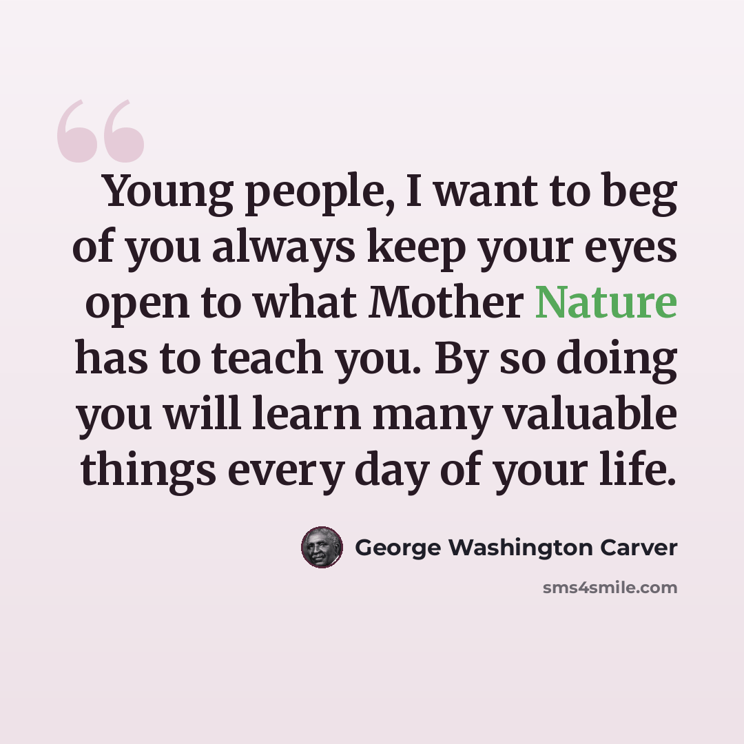 “Young people, I want to beg of you always keep your eyes open to what Mother Nature has to teach you. By so doing you will learn many valuable things every day of your life.” quote by George Washington Carver
