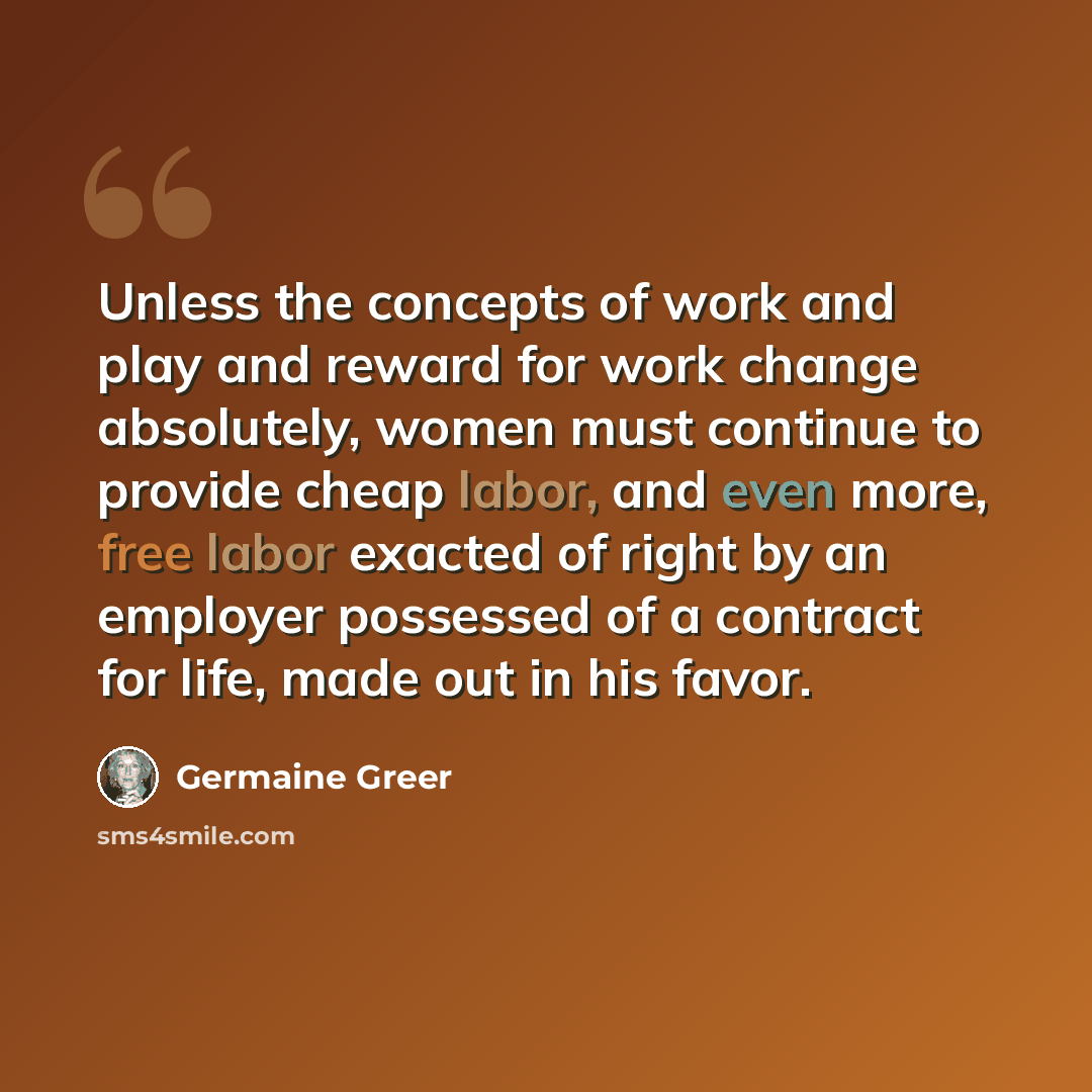 “Unless the concepts of work and play and reward for work change absolutely, women must continue to provide cheap labor, and even more, free labor exacted of right by an employer possessed of a contract for life, made out in his favor.” quote by Germaine Greer