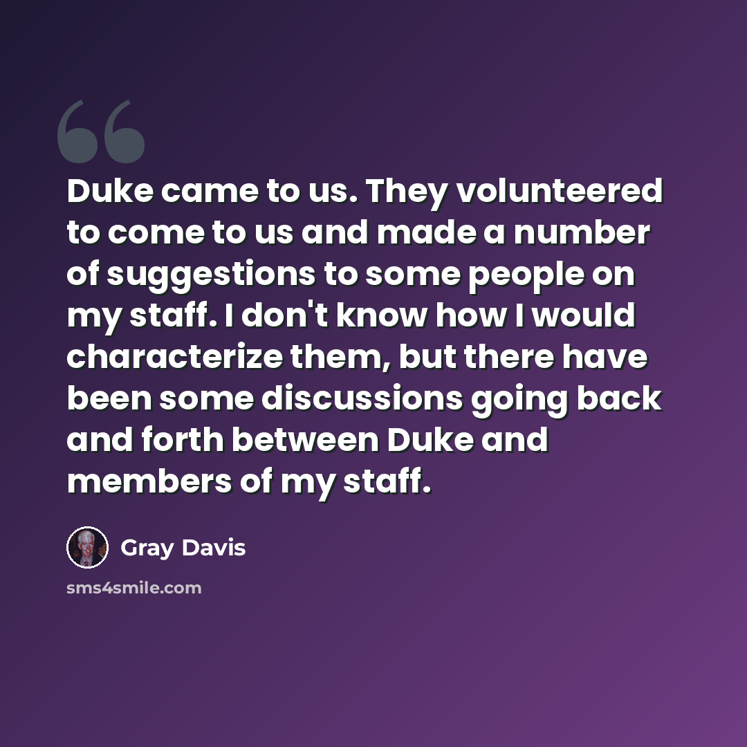 “Duke came to us. They volunteered to come to us and made a number of suggestions to some people on my staff. I don't know how I would characterize them, but there have been some discussions going back and forth between Duke and members of my staff.” quote by Gray Davis