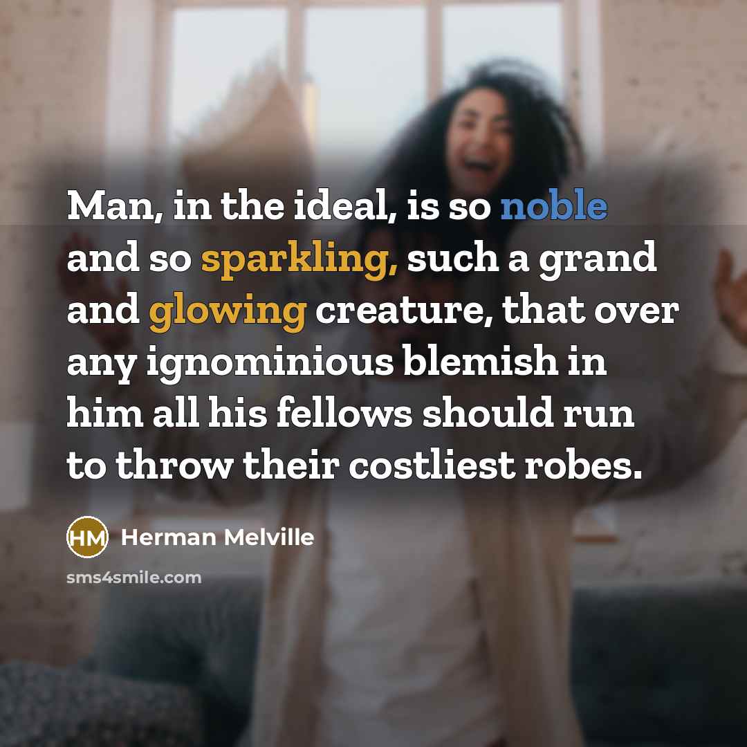 “Man, in the ideal, is so noble and so sparkling, such a grand and glowing creature, that over any ignominious blemish in him all his fellows should run to throw their costliest robes.” quote by Herman Melville