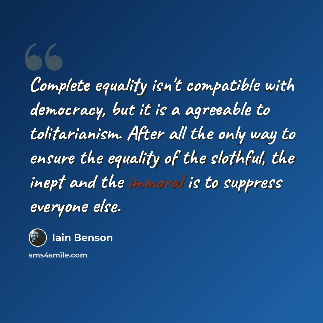 “Complete equality isn't compatible with democracy, but it is a agreeable to tolitarianism. After all the only way to ensure the equality of the slothful, the inept and the immoral is to suppress everyone else.” quote by Iain Benson