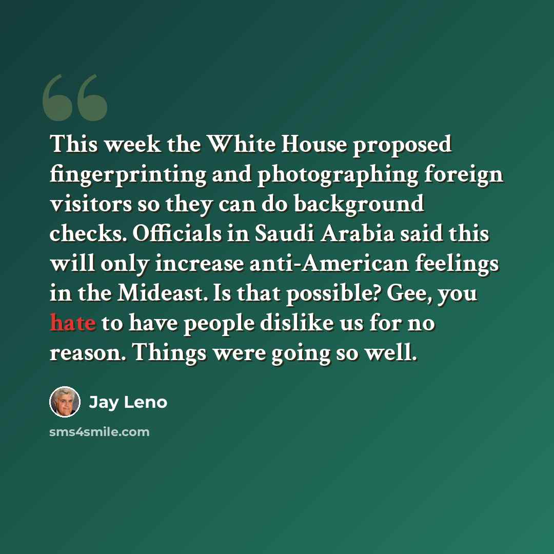 “This week the White House proposed fingerprinting and photographing foreign visitors so they can do background checks. Officials in Saudi Arabia said this will only increase anti-American feelings in the Mideast. Is that possible? Gee, you hate to have people dislike us for no reason. Things were…” quote by Jay Leno