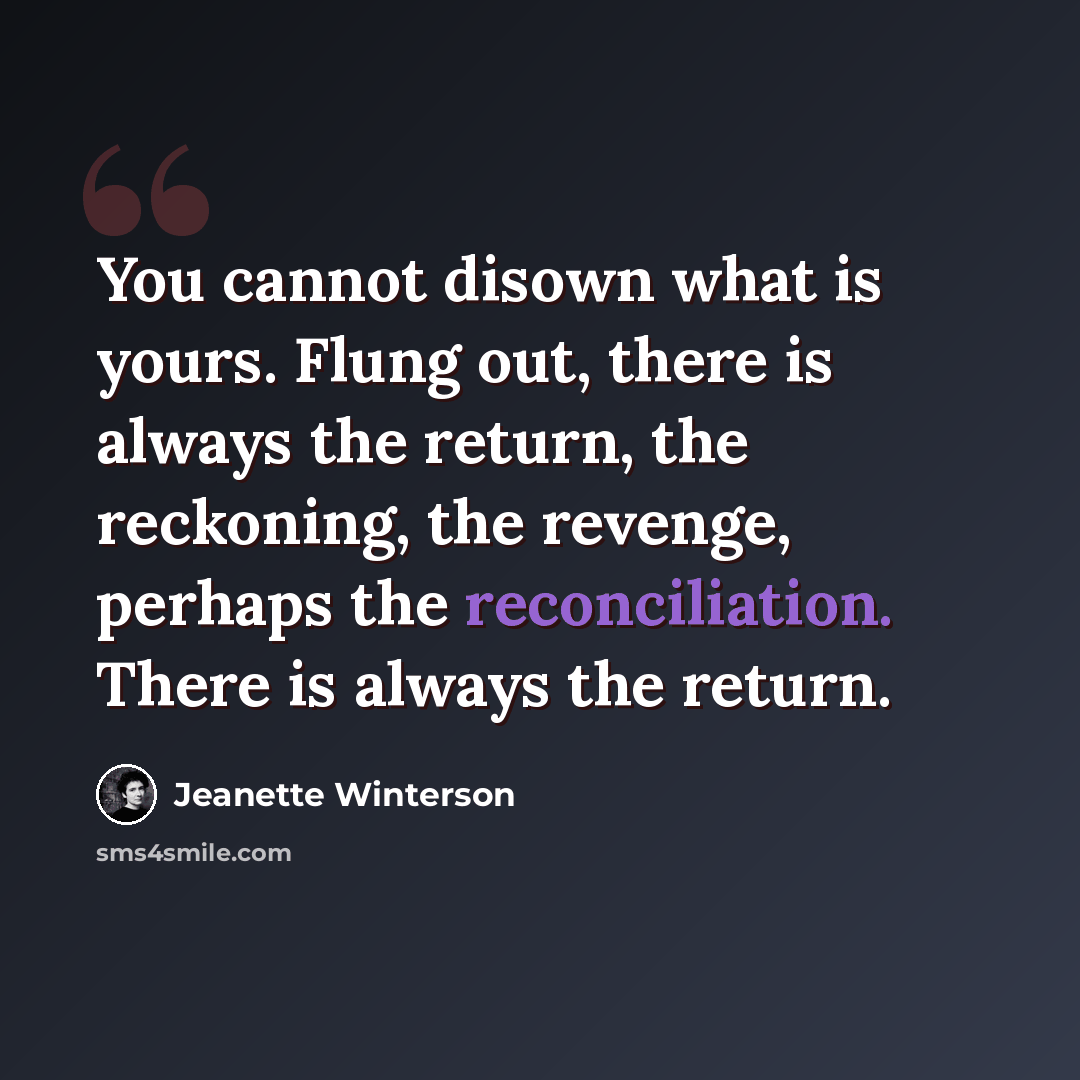 “You cannot disown what is yours. Flung out, there is always the return, the reckoning, the revenge, perhaps the reconciliation. There is always the return.” quote by Jeanette Winterson