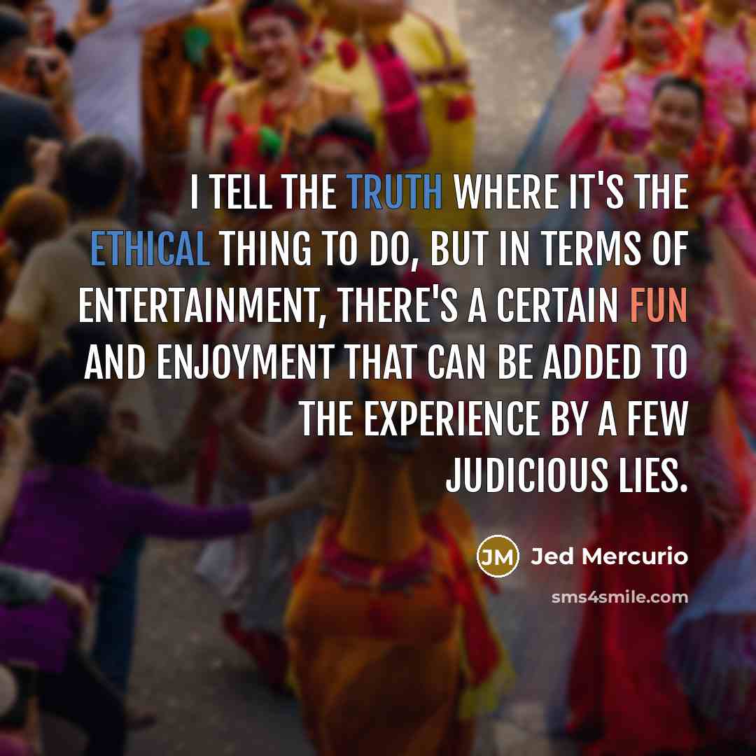“I tell the truth where it's the ethical thing to do, but in terms of entertainment, there's a certain fun and enjoyment that can be added to the experience by a few judicious lies.” quote by Jed Mercurio