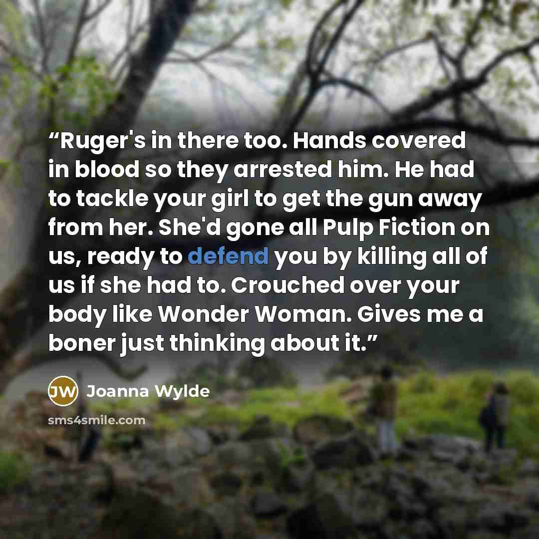 “Ruger's in there too. Hands covered in blood so they arrested him. He had to tackle your girl to get the gun away from her. She'd gone all Pulp Fiction on us, ready to defend you by killing all of us if she had to. Crouched over your body like Wonder Woman. Gives me a boner just thinking about it.” quote by Joanna Wylde