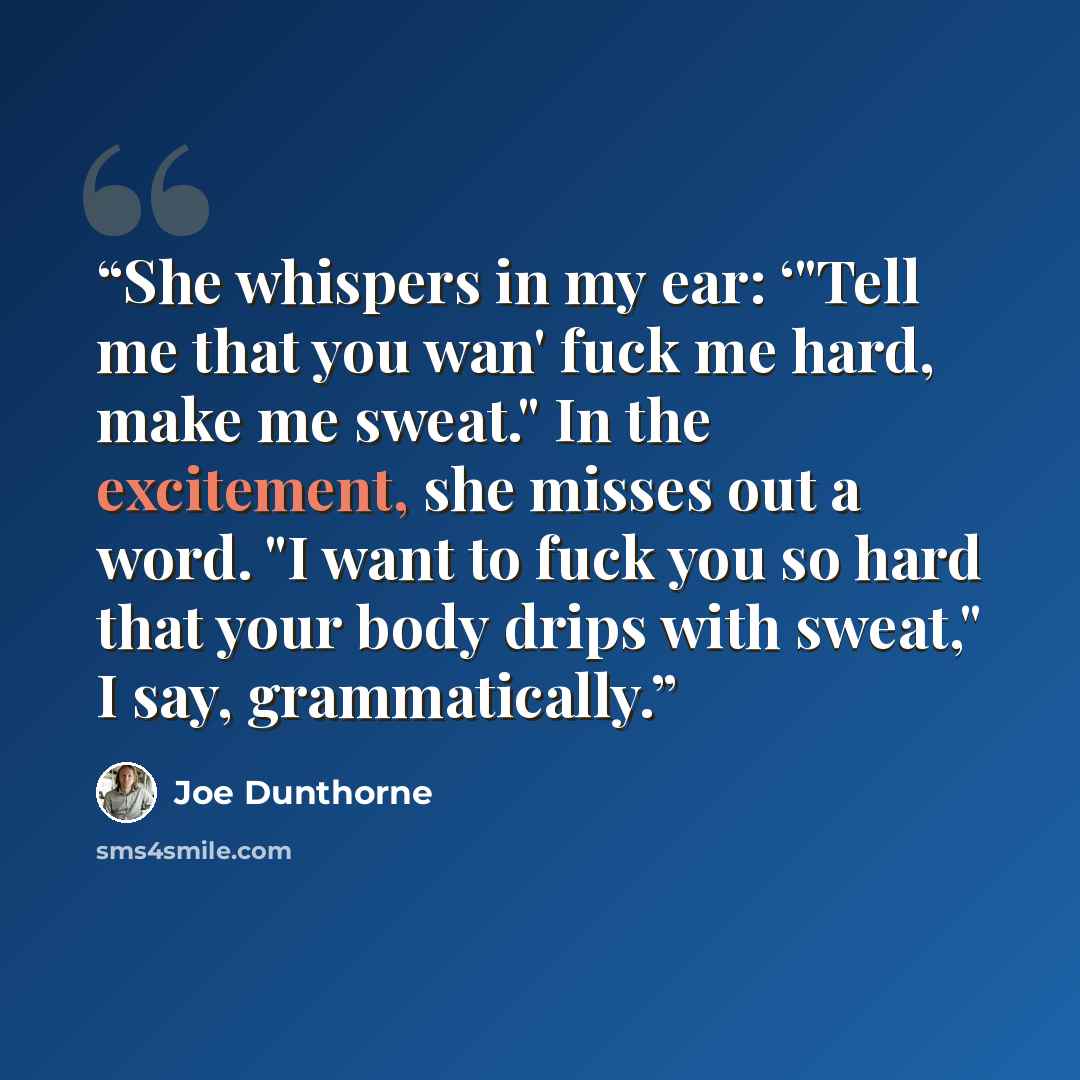 “She whispers in my ear: ‘"Tell me that you wan' fuck me hard, make me sweat." In the excitement, she misses out a word. "I want to fuck you so hard that your body drips with sweat," I say, grammatically.” quote by Joe Dunthorne