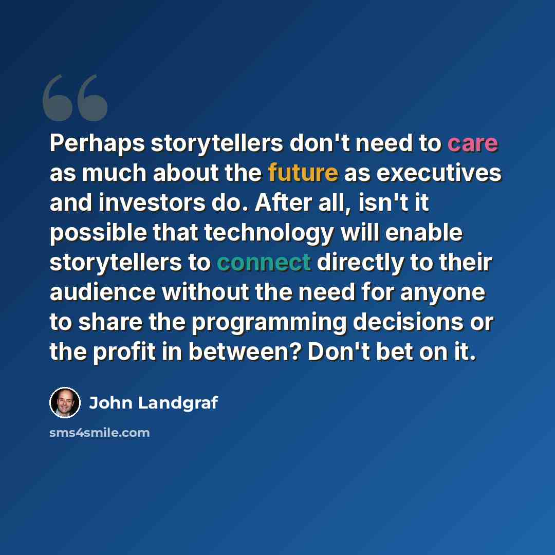 “Perhaps storytellers don't need to care as much about the future as executives and investors do. After all, isn't it possible that technology will enable storytellers to connect directly to their audience without the need for anyone to share the programming decisions or the profit in between?…” quote by John Landgraf