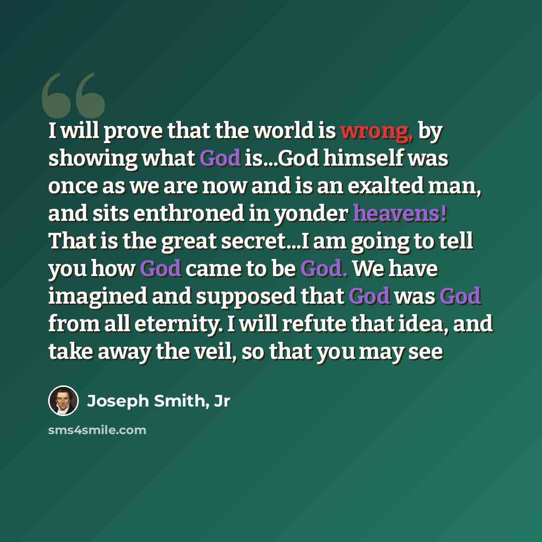 “I will prove that the world is wrong, by showing what God is...God himself was once as we are now and is an exalted man, and sits enthroned in yonder heavens! That is the great secret...I am going to tell you how God came to be God. We have imagined and supposed that God was God from all eternity…” quote by Joseph Smith, Jr