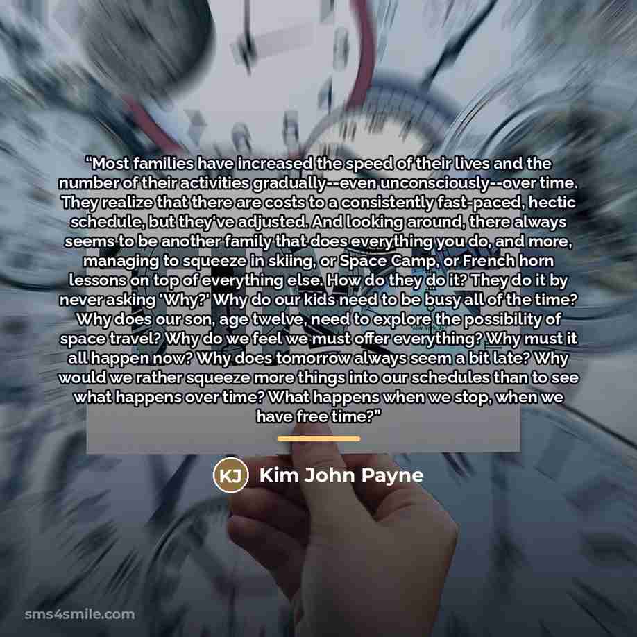 “Most families have increased the speed of their lives and the number of their activities gradually--even unconsciously--over time. They realize that there are costs to a consistently fast-paced, hectic schedule, but they've adjusted. And looking around, there always seems to be another family that…” quote by Kim John Payne