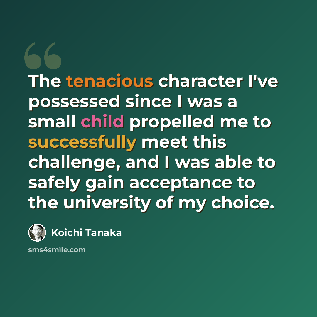 “The tenacious character I've possessed since I was a small child propelled me to successfully meet this challenge, and I was able to safely gain acceptance to the university of my choice.” quote by Koichi Tanaka