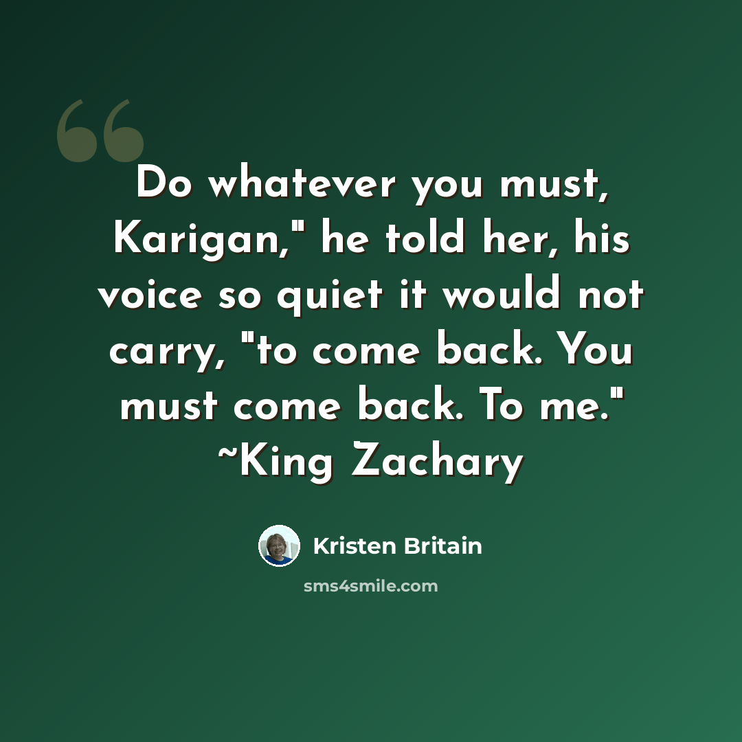 “Do whatever you must, Karigan," he told her, his voice so quiet it would not carry, "to come back. You must come back. To me." ~King Zachary” quote by Kristen Britain