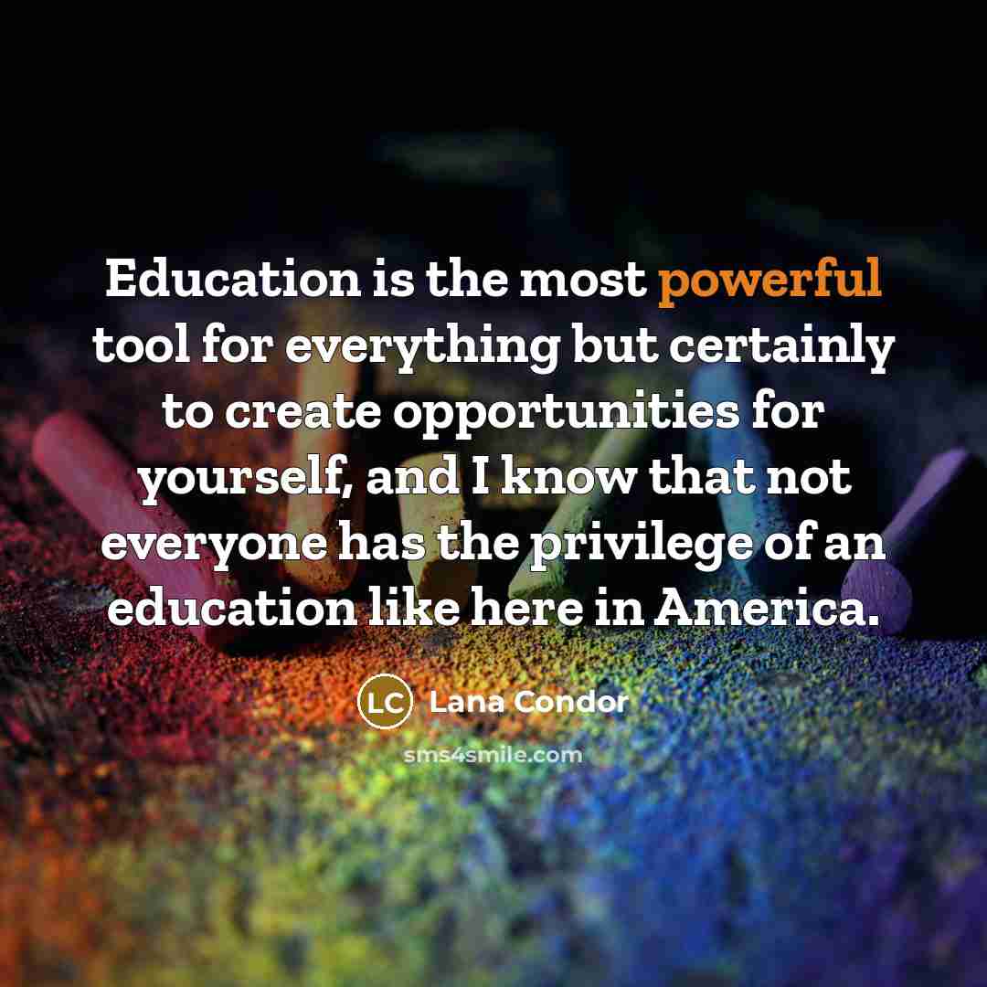 “Education is the most powerful tool for everything but certainly to create opportunities for yourself, and I know that not everyone has the privilege of an education like here in America.” quote by Lana Condor