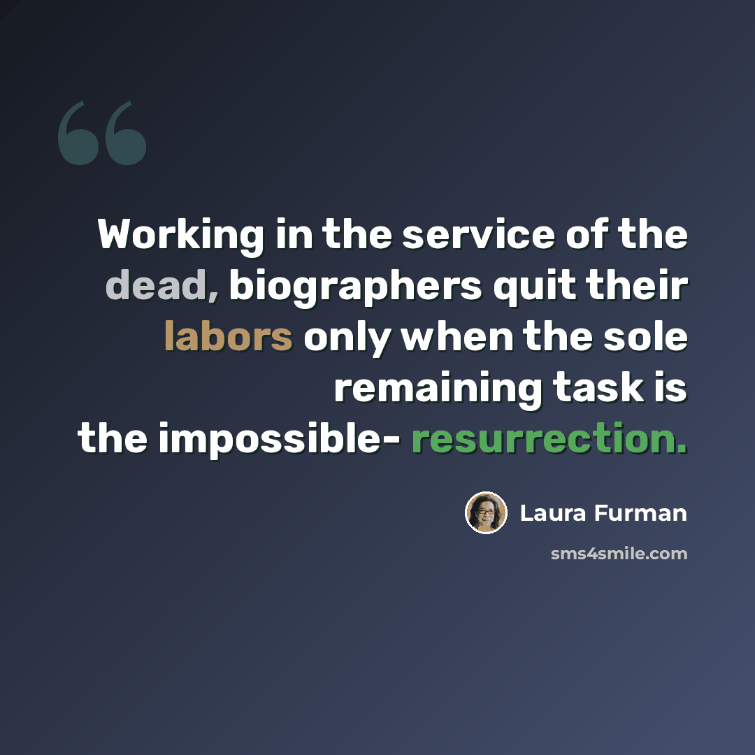 “Working in the service of the dead, biographers quit their labors only when the sole remaining task is the impossible- resurrection.” quote by Laura Furman