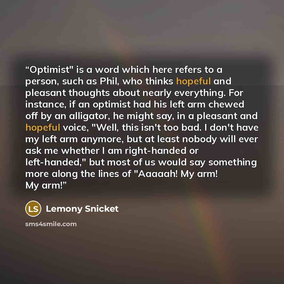 “Optimist" is a word which here refers to a person, such as Phil, who thinks hopeful and pleasant thoughts about nearly everything. For instance, if an optimist had his left arm chewed off by an alligator, he might say, in a pleasant and hopeful voice, "Well, this isn't too bad. I don't have my…” quote by Lemony Snicket