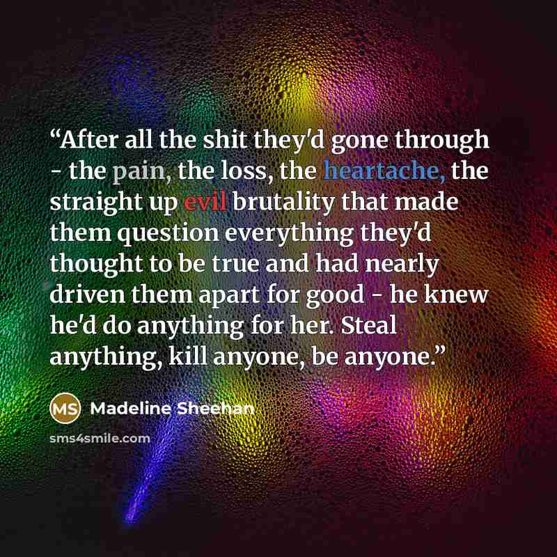 “After all the shit they'd gone through - the pain, the loss, the heartache, the straight up evil brutality that made them question everything they'd thought to be true and had nearly driven them apart for good - he knew he'd do anything for her. Steal anything, kill anyone, be anyone.” quote by Madeline Sheehan