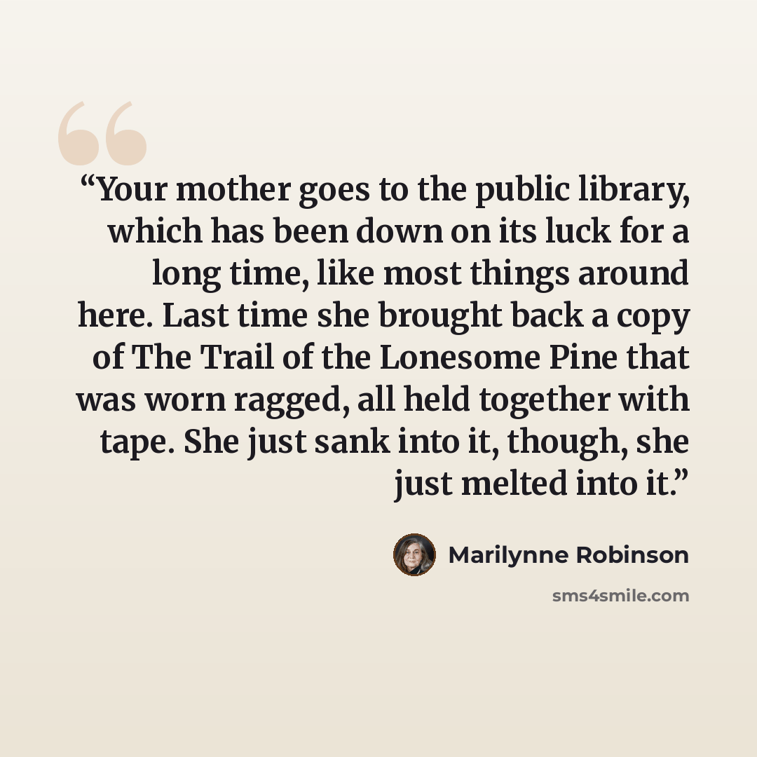 “Your mother goes to the public library, which has been down on its luck for a long time, like most things around here. Last time she brought back a copy of The Trail of the Lonesome Pine that was worn ragged, all held together with tape. She just sank into it, though, she just melted into it.” quote by Marilynne Robinson