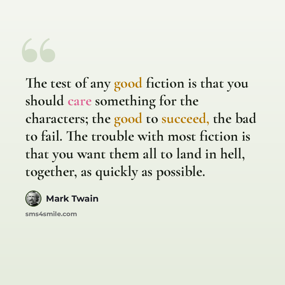 “The test of any good fiction is that you should care something for the characters; the good to succeed, the bad to fail. The trouble with most fiction is that you want them all to land in hell, together, as quickly as possible.” quote by Mark Twain