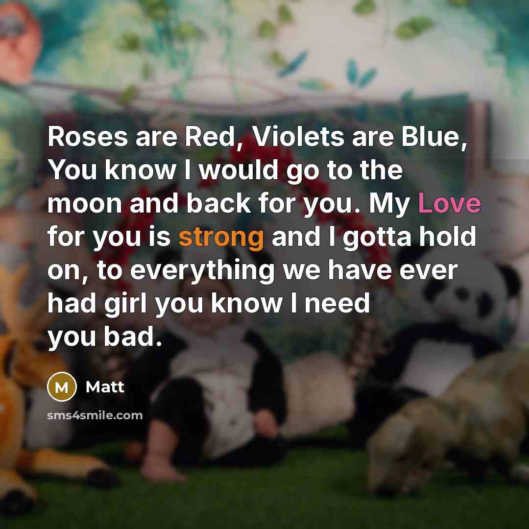 “Roses are Red, Violets are Blue, You know I would go to the moon and back for you. My Love for you is strong and I gotta hold on, to everything we have ever had girl you know I need you bad.” quote by Matt