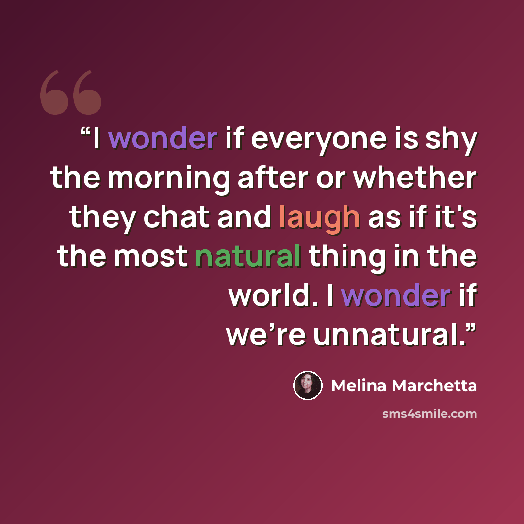 “I wonder if everyone is shy the morning after or whether they chat and laugh as if it's the most natural thing in the world. I wonder if we're unnatural.” quote by Melina Marchetta