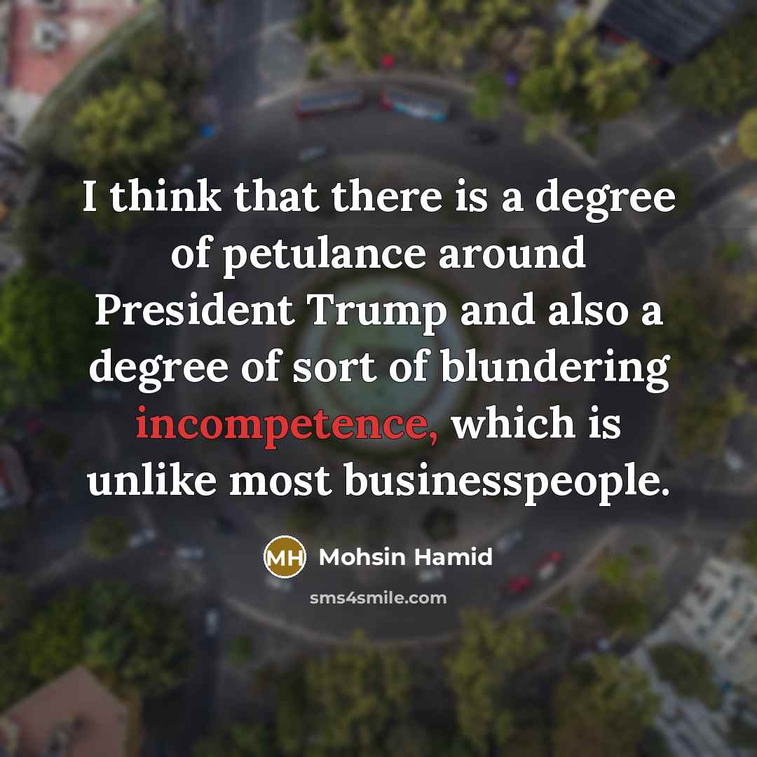 “I think that there is a degree of petulance around President Trump and also a degree of sort of blundering incompetence, which is unlike most businesspeople.” quote by Mohsin Hamid