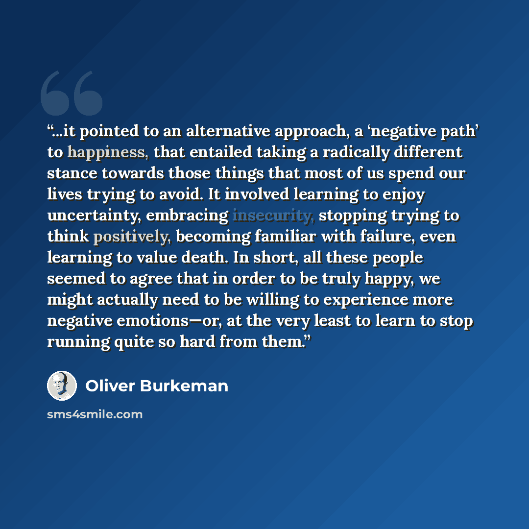 “...it pointed to an alternative approach, a ‘negative path’ to happiness, that entailed taking a radically different stance towards those things that most of us spend our lives trying to avoid. It involved learning to enjoy uncertainty, embracing insecurity, stopping trying to think positively…” quote by Oliver Burkeman