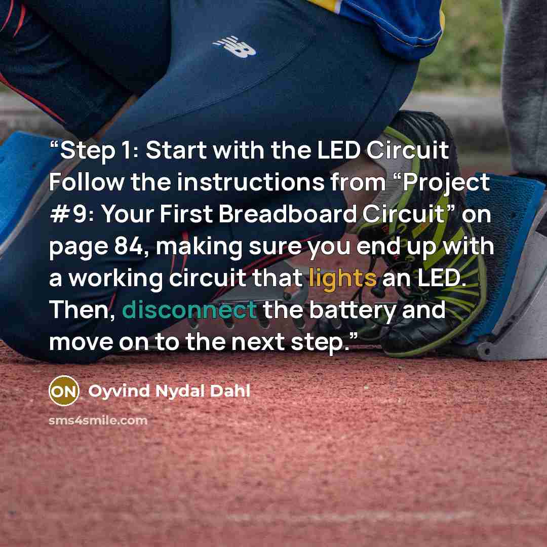 “Step 1: Start with the LED Circuit Follow the instructions from “Project #9: Your First Breadboard Circuit” on page 84, making sure you end up with a working circuit that lights an LED. Then, disconnect the battery and move on to the next step.” quote by Oyvind Nydal Dahl