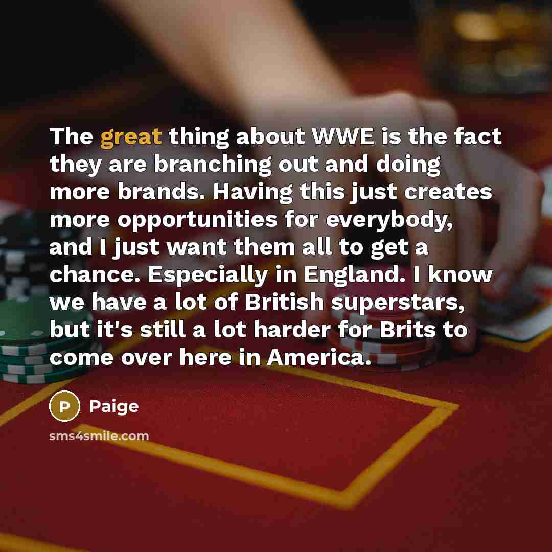 “The great thing about WWE is the fact they are branching out and doing more brands. Having this just creates more opportunities for everybody, and I just want them all to get a chance. Especially in England. I know we have a lot of British superstars, but it's still a lot harder for Brits to come…” quote by Paige