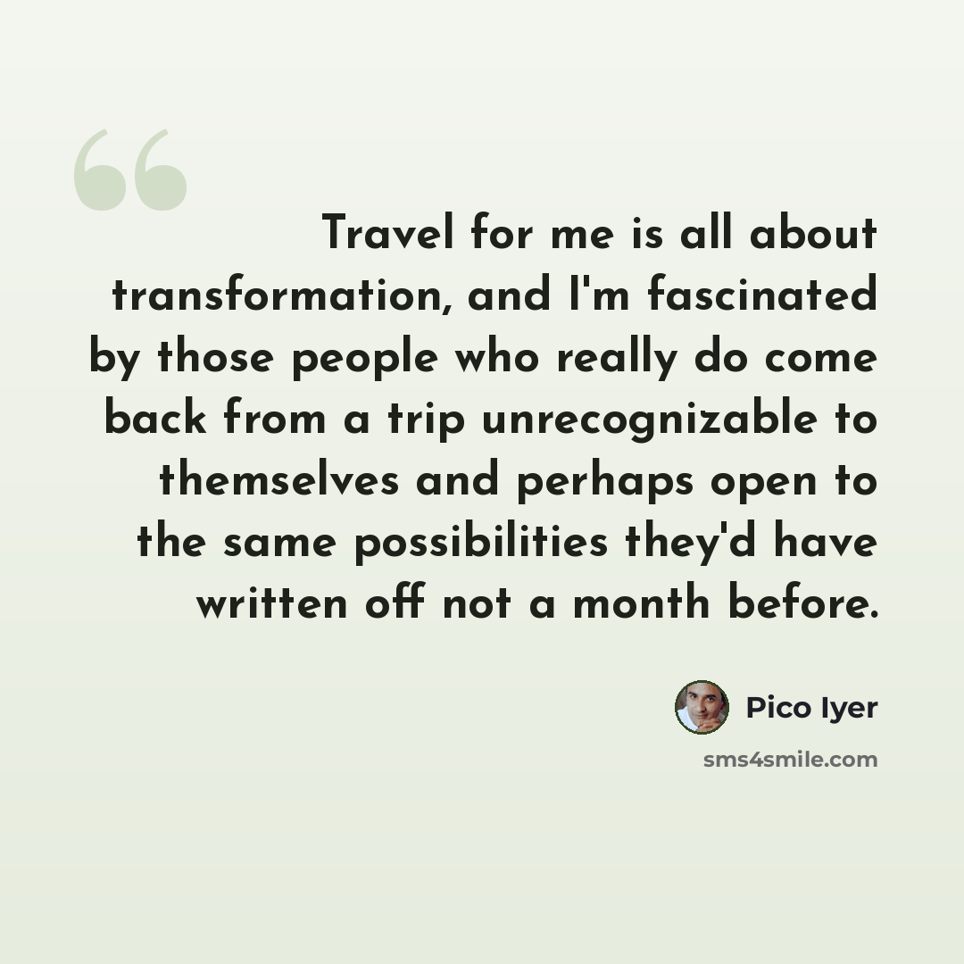 “Travel for me is all about transformation, and I'm fascinated by those people who really do come back from a trip unrecognizable to themselves and perhaps open to the same possibilities they'd have written off not a month before.” quote by Pico Iyer