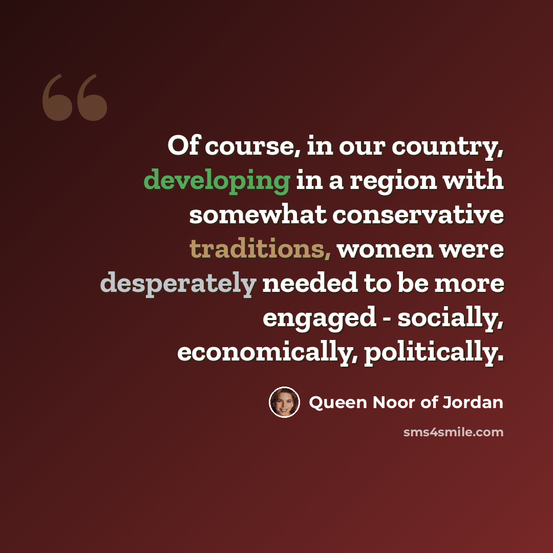 “Of course, in our country, developing in a region with somewhat conservative traditions, women were desperately needed to be more engaged - socially, economically, politically.” quote by Queen Noor of Jordan