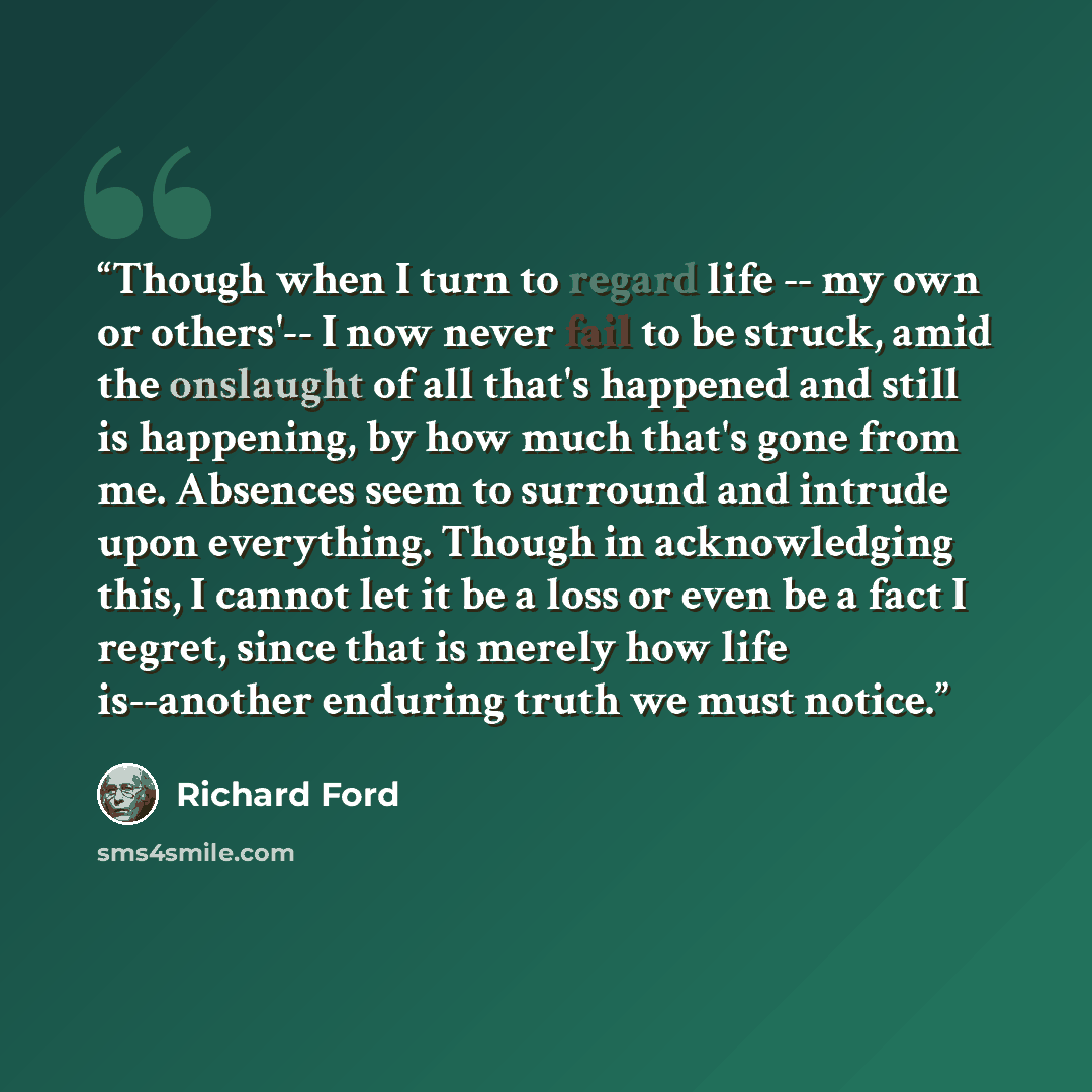 “Though when I turn to regard life -- my own or others'-- I now never fail to be struck, amid the onslaught of all that's happened and still is happening, by how much that's gone from me. Absences seem to surround and intrude upon everything. Though in acknowledging this, I cannot let it be a loss…” quote by Richard Ford