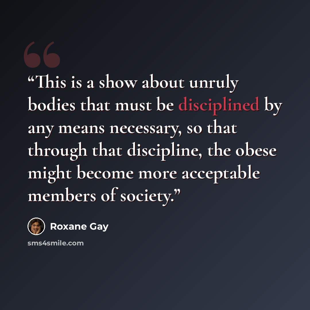 “This is a show about unruly bodies that must be disciplined by any means necessary, so that through that discipline, the obese might become more acceptable members of society.” quote by Roxane Gay