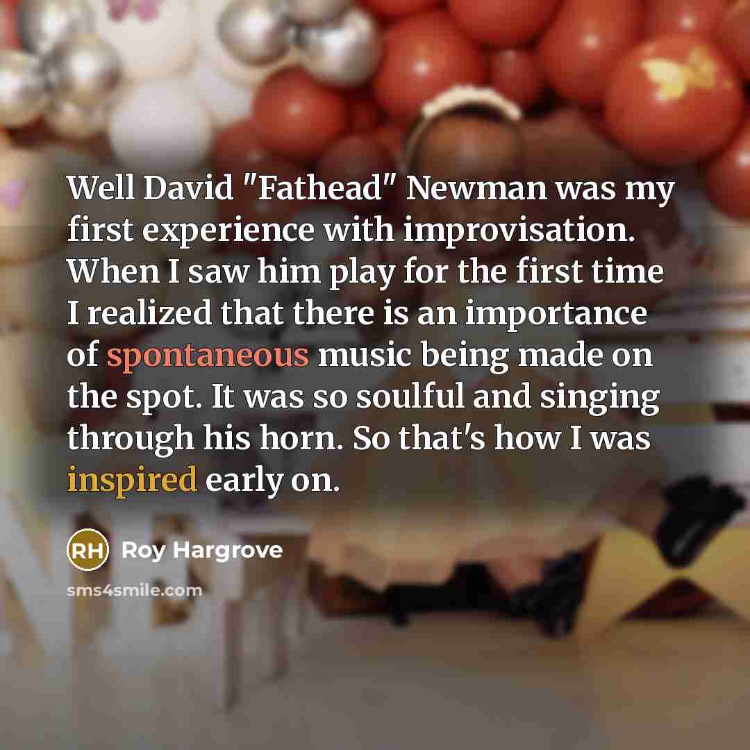 “Well David "Fathead" Newman was my first experience with improvisation. When I saw him play for the first time I realized that there is an importance of spontaneous music being made on the spot. It was so soulful and singing through his horn. So that's how I was inspired early on.” quote by Roy Hargrove