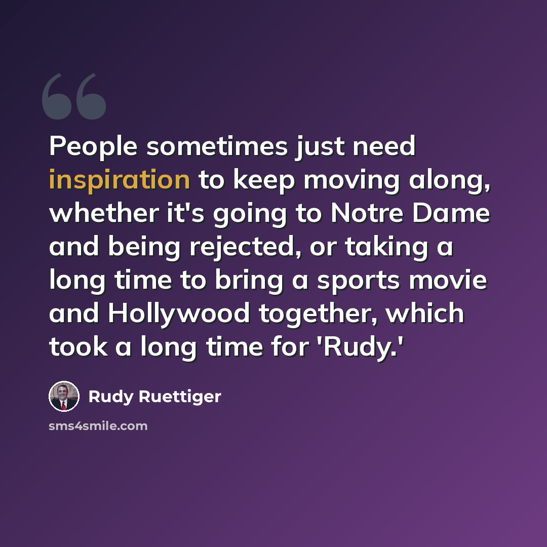 “People sometimes just need inspiration to keep moving along, whether it's going to Notre Dame and being rejected, or taking a long time to bring a sports movie and Hollywood together, which took a long time for 'Rudy.'” quote by Rudy Ruettiger