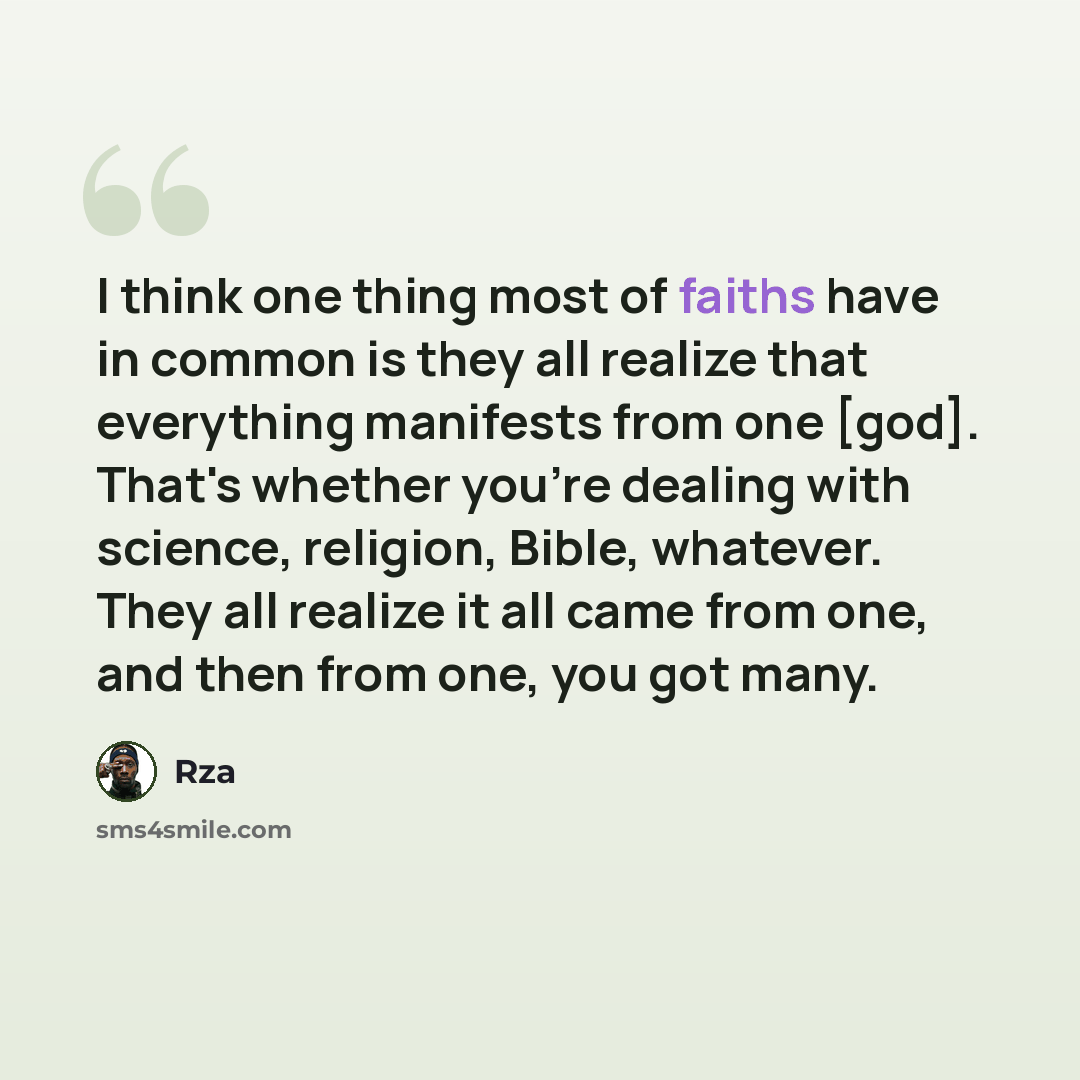 “I think one thing most of faiths have in common is they all realize that everything manifests from one [god]. That's whether you're dealing with science, religion, Bible, whatever. They all realize it all came from one, and then from one, you got many.” quote by RZA