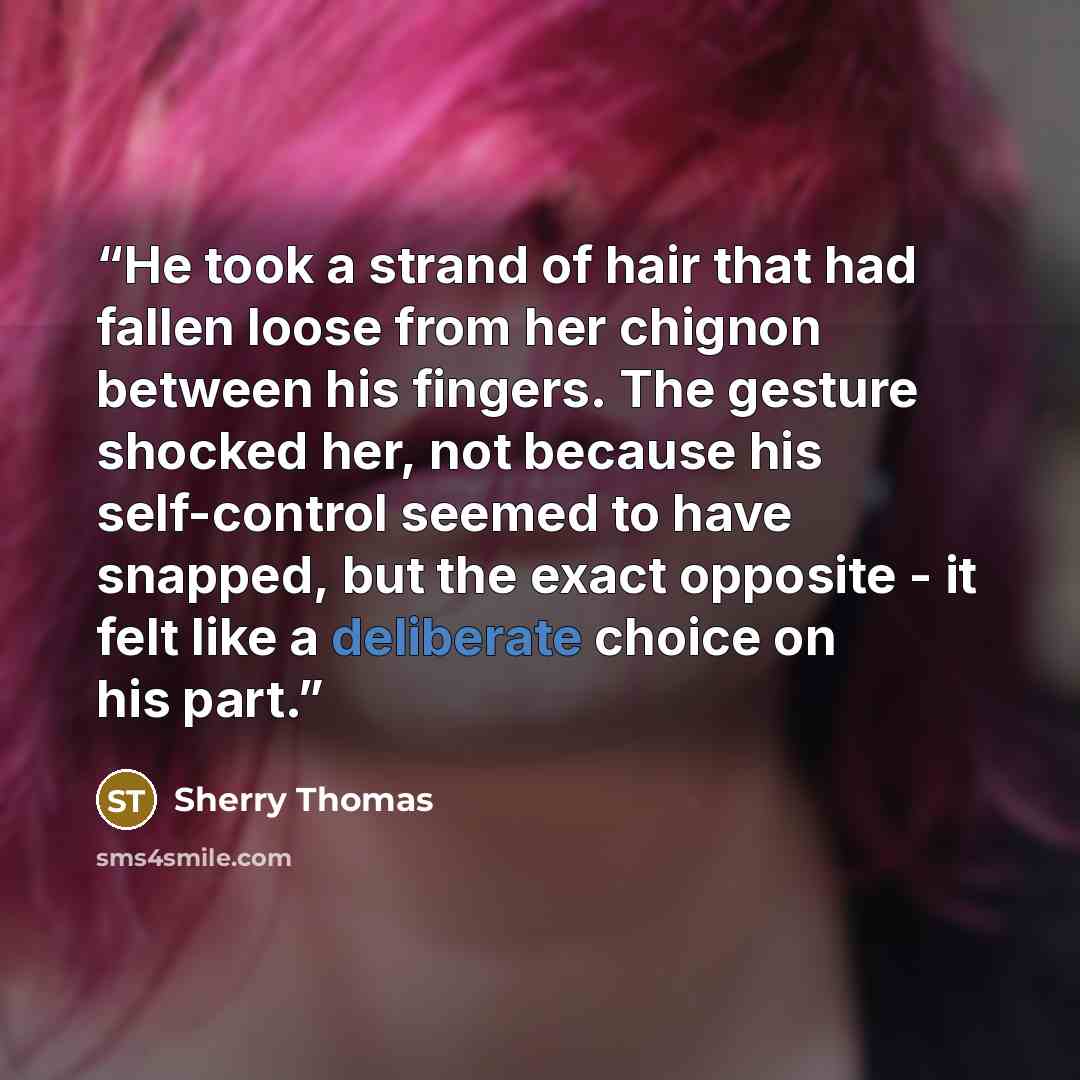 “He took a strand of hair that had fallen loose from her chignon between his fingers. The gesture shocked her, not because his self-control seemed to have snapped, but the exact opposite - it felt like a deliberate choice on his part.” quote by Sherry Thomas
