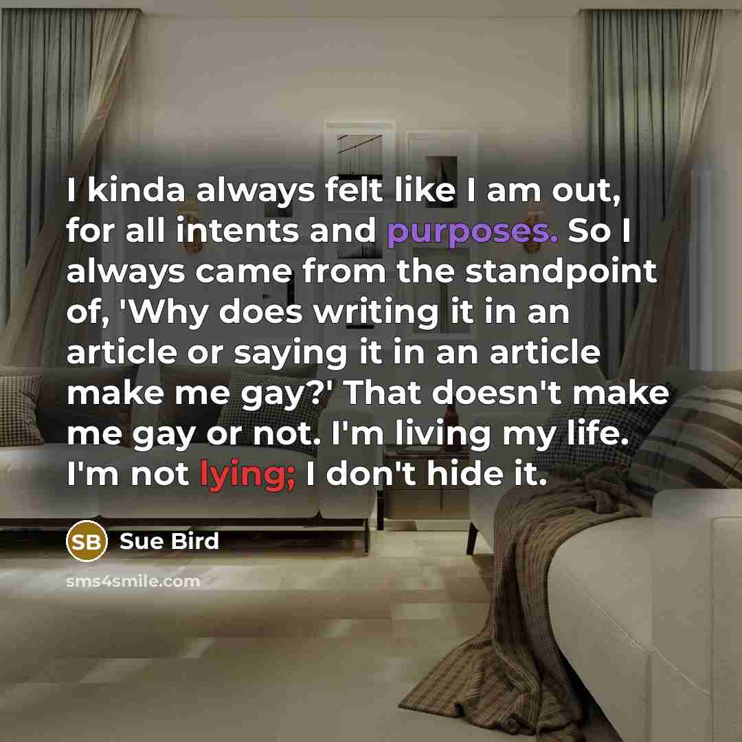 “I kinda always felt like I am out, for all intents and purposes. So I always came from the standpoint of, 'Why does writing it in an article or saying it in an article make me gay?' That doesn't make me gay or not. I'm living my life. I'm not lying; I don't hide it.” quote by Sue Bird