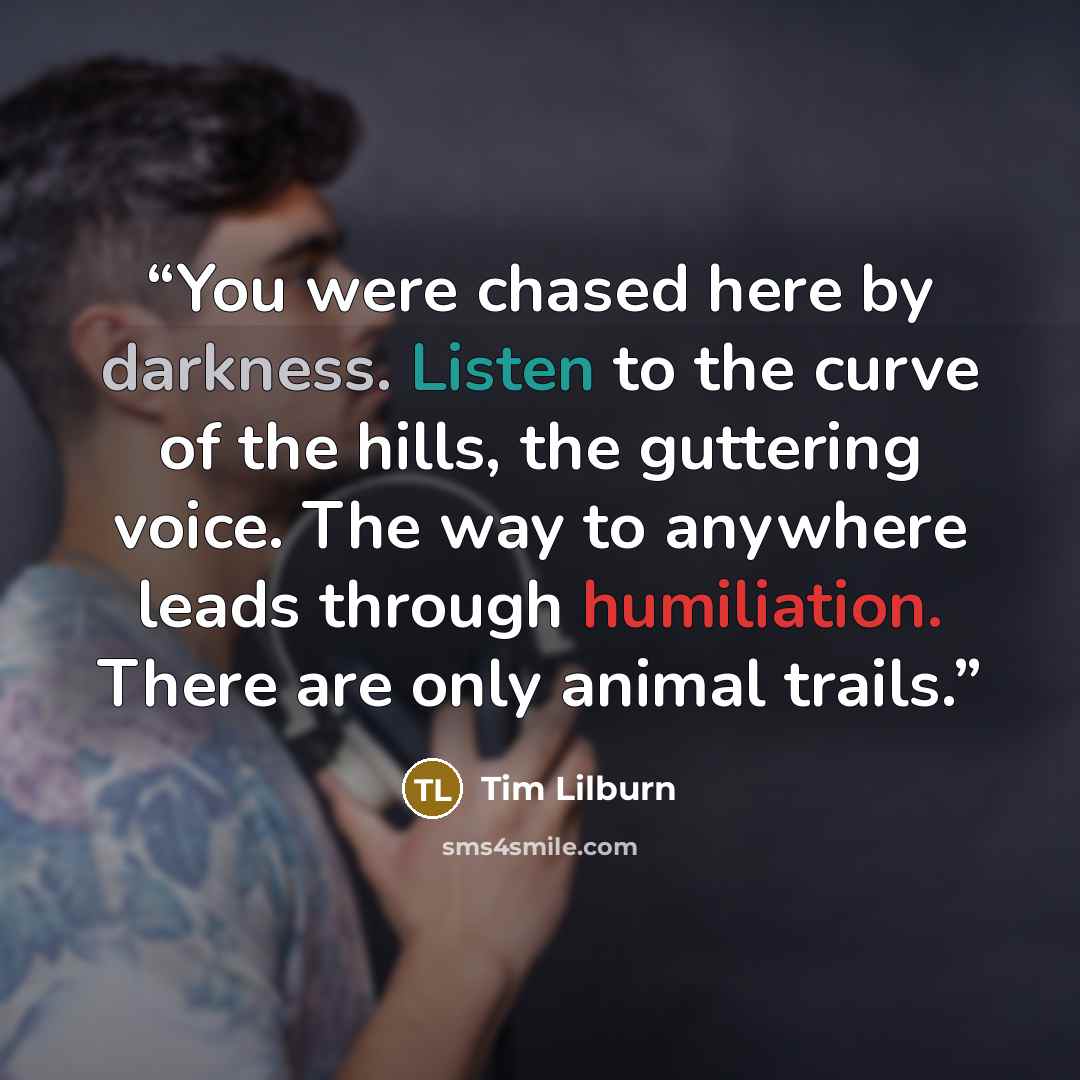 “You were chased here by darkness. Listen to the curve of the hills, the guttering voice. The way to anywhere leads through humiliation. There are only animal trails.” quote by Tim Lilburn