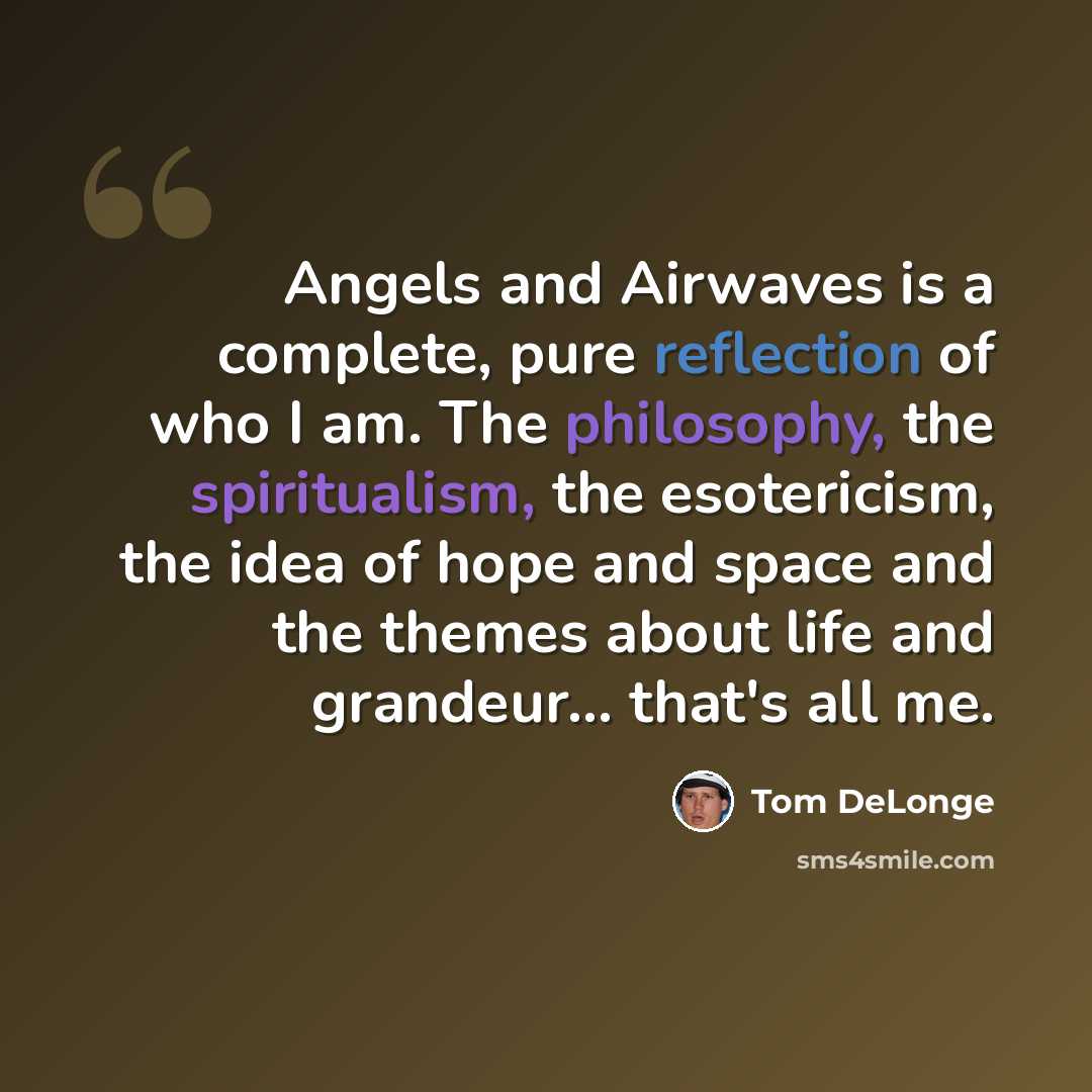 “Angels and Airwaves is a complete, pure reflection of who I am. The philosophy, the spiritualism, the esotericism, the idea of hope and space and the themes about life and grandeur... that's all me.” quote by Tom DeLonge