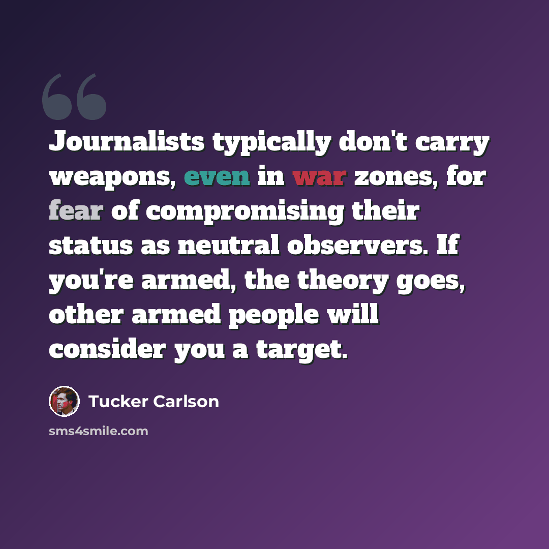 “Journalists typically don't carry weapons, even in war zones, for fear of compromising their status as neutral observers. If you're armed, the theory goes, other armed people will consider you a target.” quote by Tucker Carlson