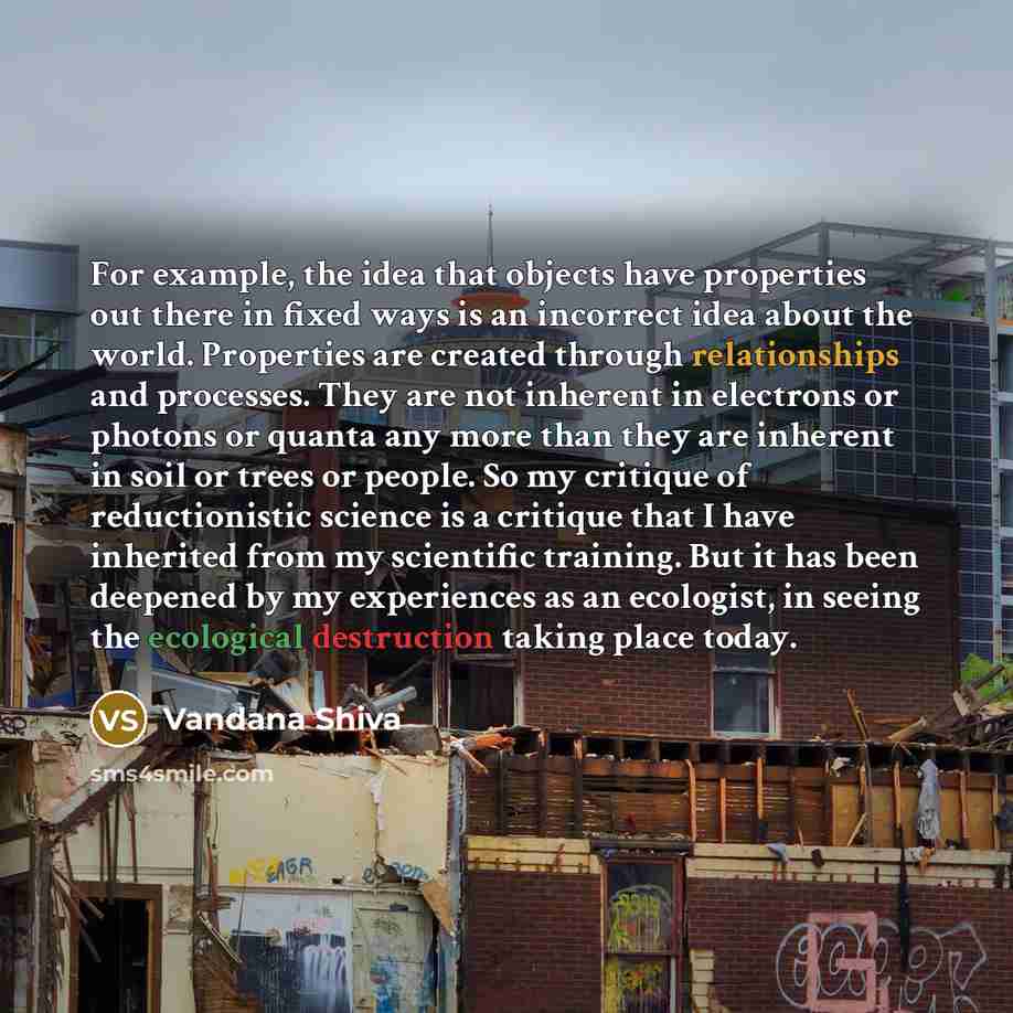 “For example, the idea that objects have properties out there in fixed ways is an incorrect idea about the world. Properties are created through relationships and processes. They are not inherent in electrons or photons or quanta any more than they are inherent in soil or trees or people. So my…” quote by Vandana Shiva