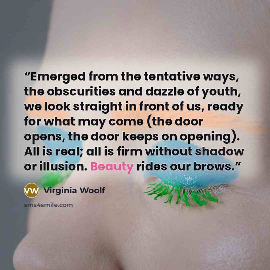 “Emerged from the tentative ways, the obscurities and dazzle of youth, we look straight in front of us, ready for what may come (the door opens, the door keeps on opening). All is real; all is firm without shadow or illusion. Beauty rides our brows.” quote by Virginia Woolf