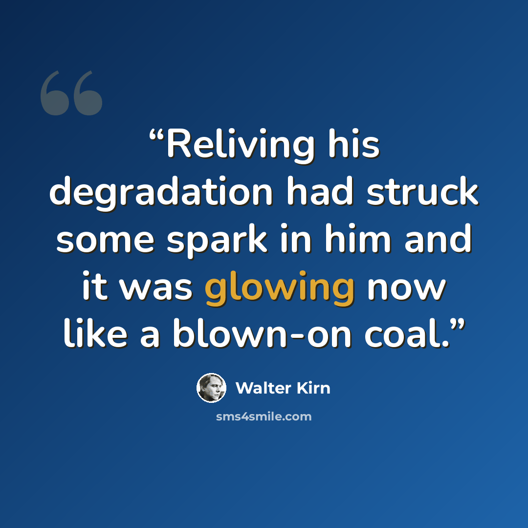 “Reliving his degradation had struck some spark in him and it was glowing now like a blown-on coal.” quote by Walter Kirn