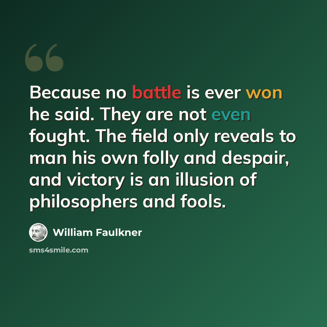 “Because no battle is ever won he said. They are not even fought. The field only reveals to man his own folly and despair, and victory is an illusion of philosophers and fools.” quote by William Faulkner