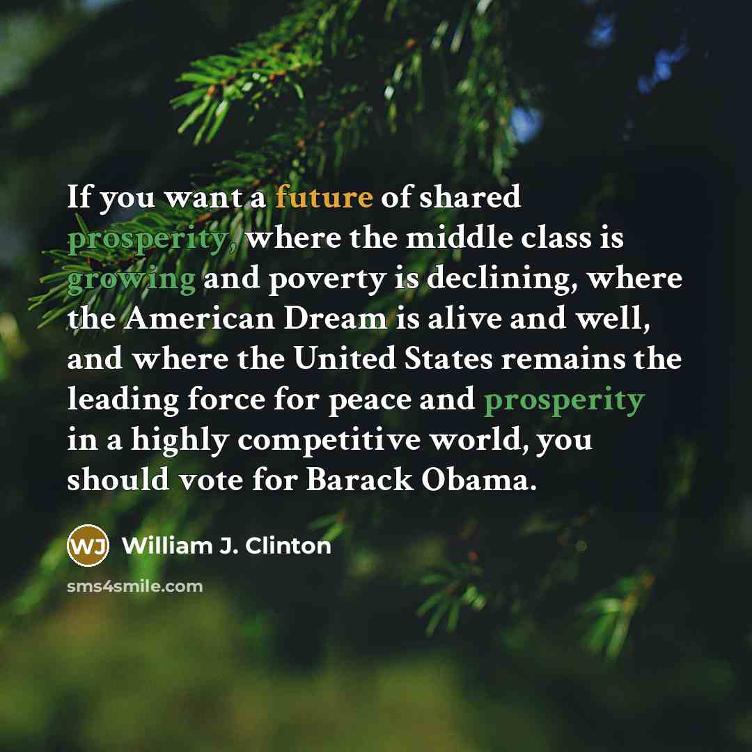 “If you want a future of shared prosperity, where the middle class is growing and poverty is declining, where the American Dream is alive and well, and where the United States remains the leading force for peace and prosperity in a highly competitive world, you should vote for Barack Obama.” quote by William J. Clinton
