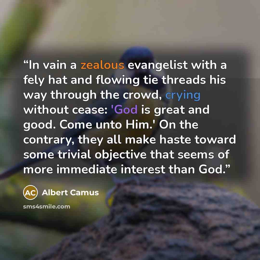 “In vain a zealous evangelist with a fely hat and flowing tie threads his way through the crowd, crying without cease: 'God is great and good. Come unto Him.' On the contrary, they all make haste toward some trivial objective that seems of more immediate interest than God.” quote by Albert Camus