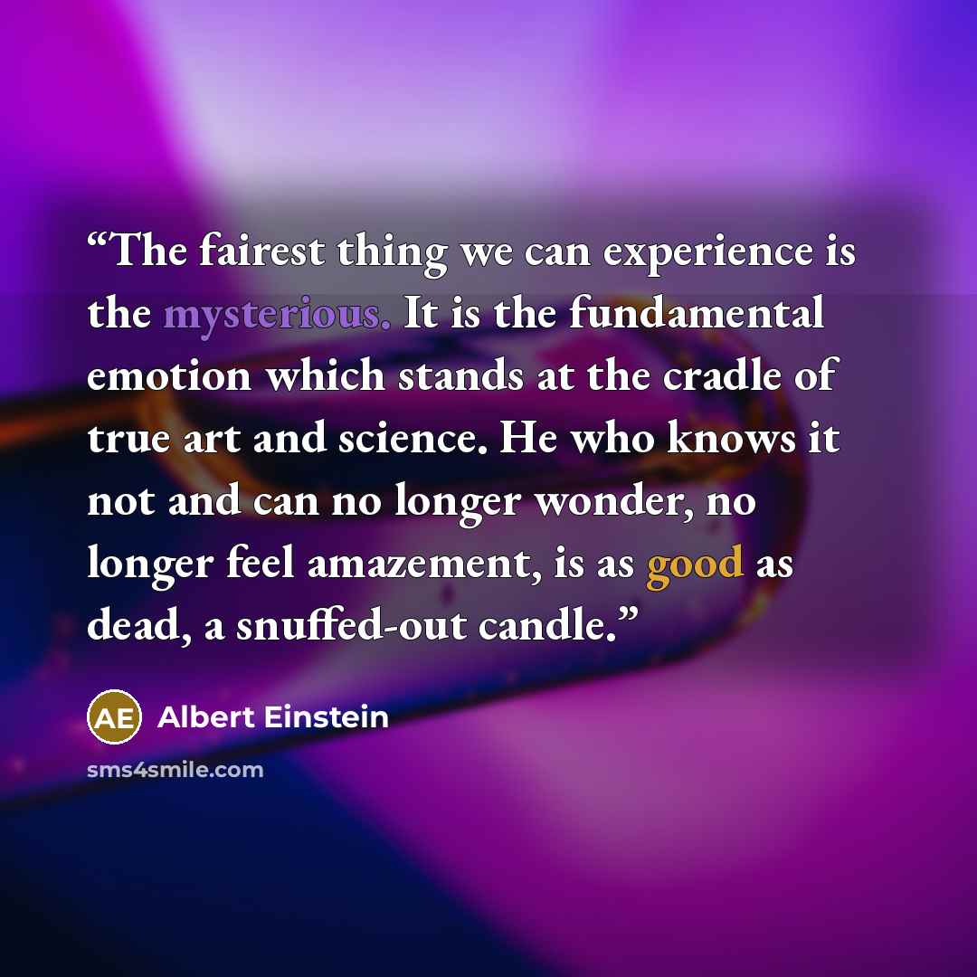 “The fairest thing we can experience is the mysterious. It is the fundamental emotion which stands at the cradle of true art and science. He who knows it not and can no longer wonder, no longer feel amazement, is as good as dead, a snuffed-out candle.” quote by Albert Einstein