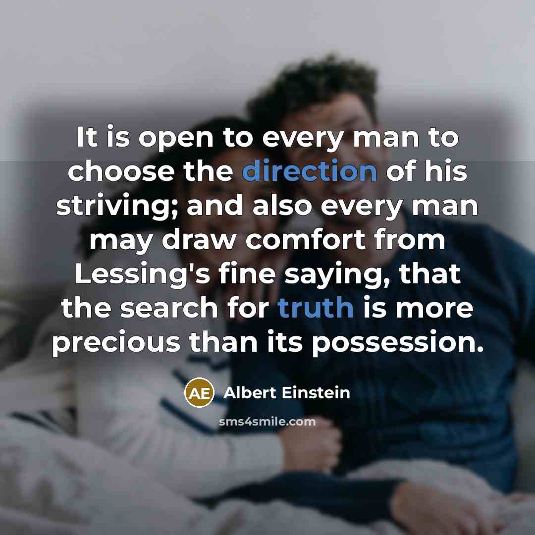 “It is open to every man to choose the direction of his striving; and also every man may draw comfort from Lessing's fine saying, that the search for truth is more precious than its possession.” quote by Albert Einstein