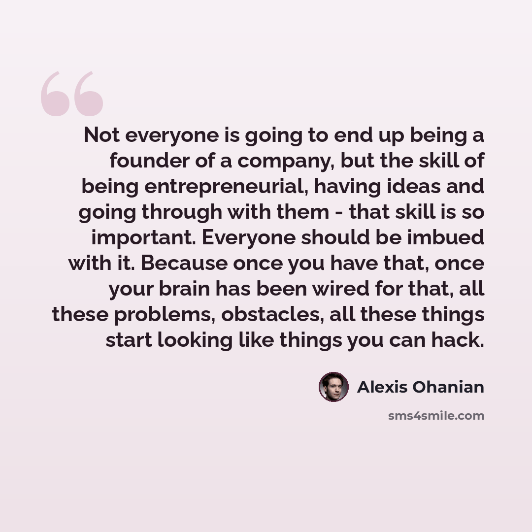 “Not everyone is going to end up being a founder of a company, but the skill of being entrepreneurial, having ideas and going through with them - that skill is so important. Everyone should be imbued with it. Because once you have that, once your brain has been wired for that, all these problems…” quote by Alexis Ohanian