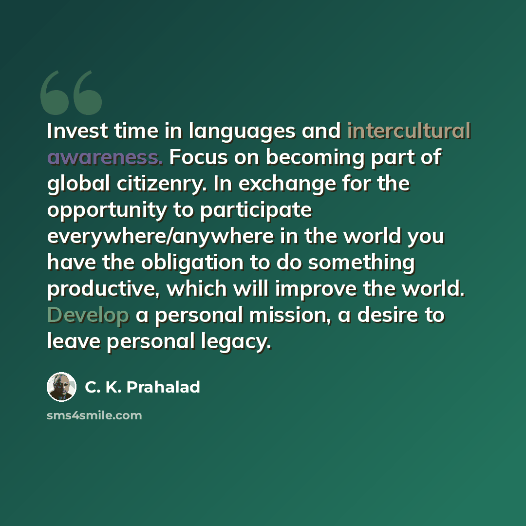 “Invest time in languages and intercultural awareness. Focus on becoming part of global citizenry. In exchange for the opportunity to participate everywhere/anywhere in the world you have the obligation to do something productive, which will improve the world. Develop a personal mission, a desire…” quote by C. K. Prahalad